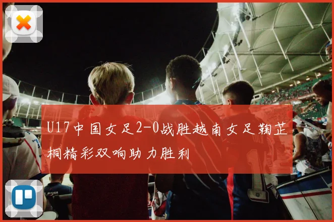 U17中国女足2-0战胜越南女足鞠芷桐精彩双响助力胜利