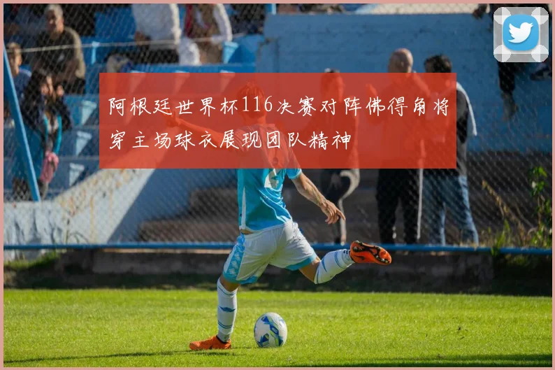 阿根廷世界杯116决赛对阵佛得角将穿主场球衣展现团队精神