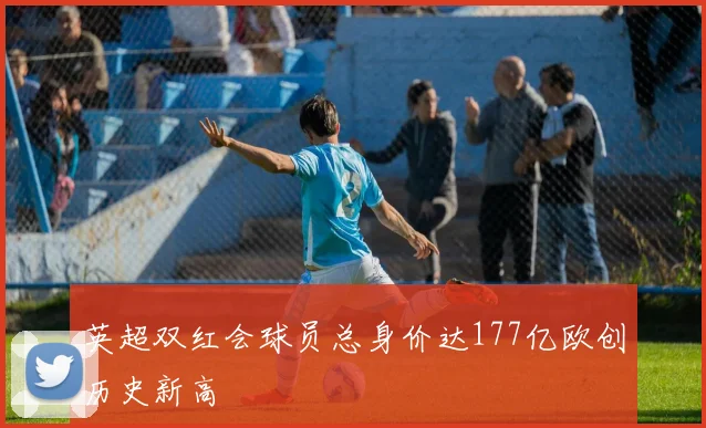 英超双红会球员总身价达177亿欧创历史新高