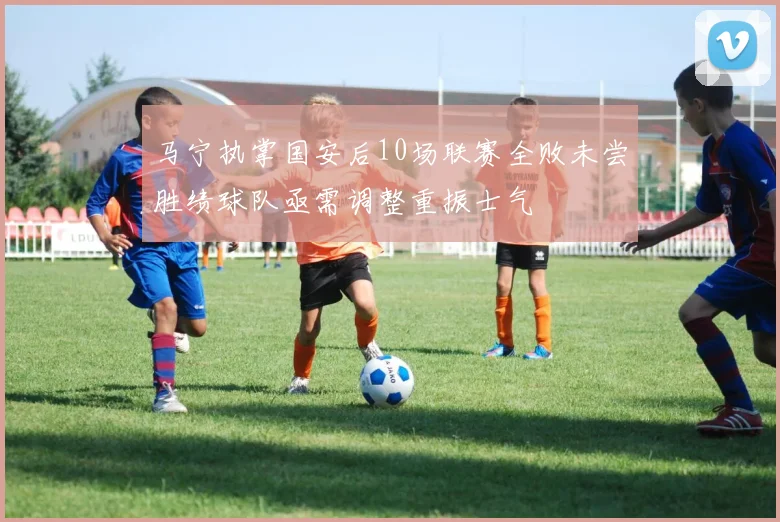 马宁执掌国安后10场联赛全败未尝胜绩球队亟需调整重振士气