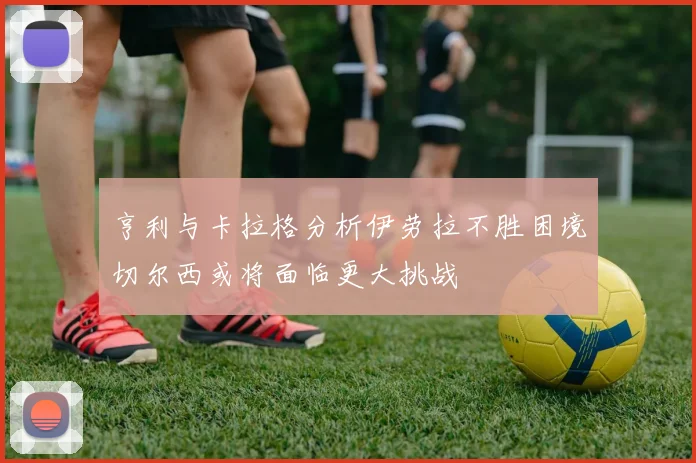 亨利与卡拉格分析伊劳拉不胜困境切尔西或将面临更大挑战