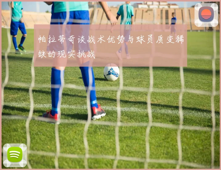 帕拉蒂奇谈战术优势与球员质变稀缺的现实挑战
