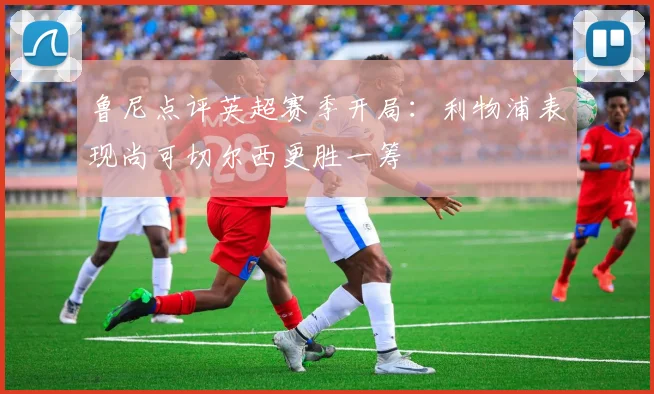 鲁尼点评英超赛季开局：利物浦表现尚可切尔西更胜一筹