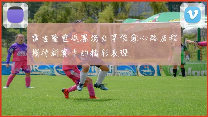 雷吉隆重返赛场分享伤愈心路历程期待新赛季的精彩表现