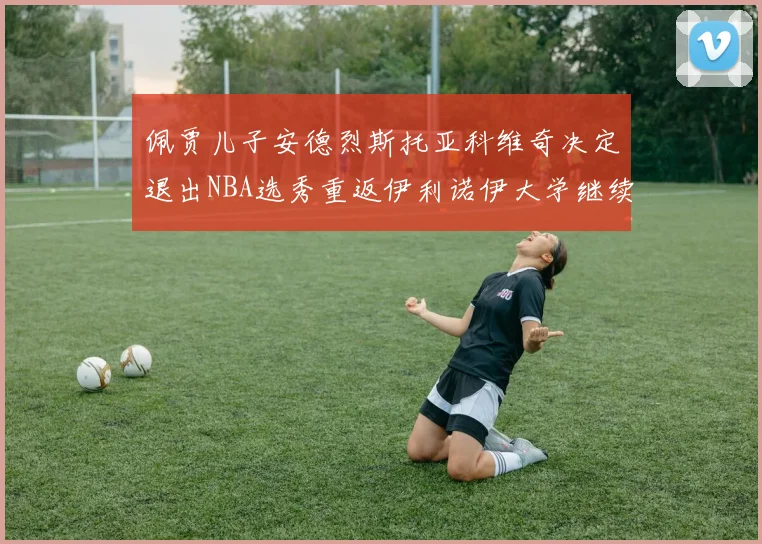 佩贾儿子安德烈斯托亚科维奇决定退出NBA选秀重返伊利诺伊大学继续学业