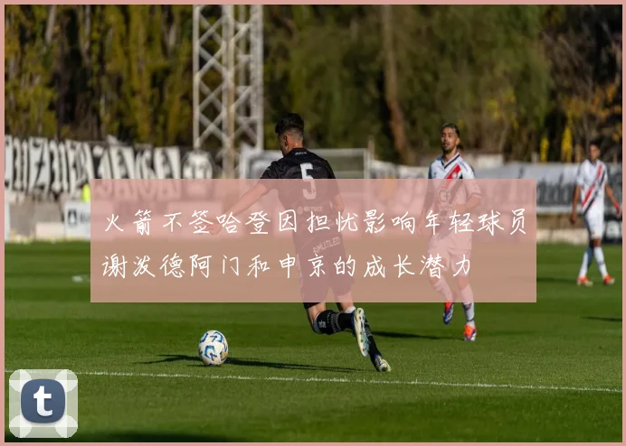 火箭不签哈登因担忧影响年轻球员谢泼德阿门和申京的成长潜力