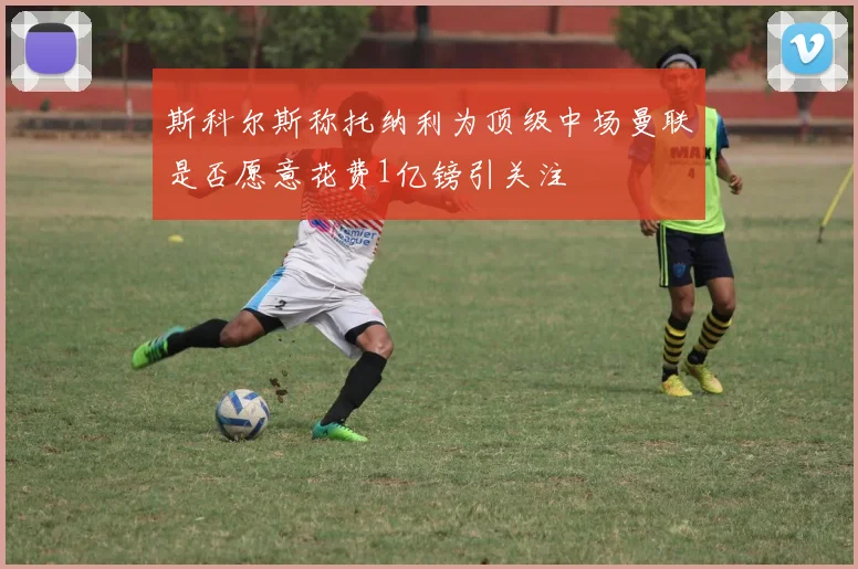斯科尔斯称托纳利为顶级中场曼联是否愿意花费1亿镑引关注